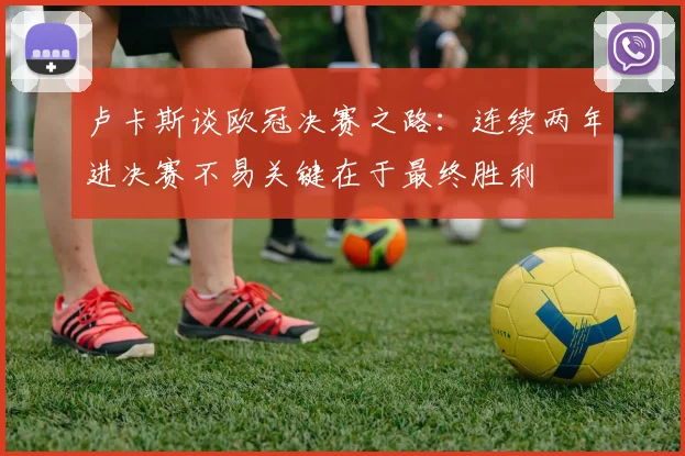 卢卡斯谈欧冠决赛之路：连续两年进决赛不易关键在于最终胜利
