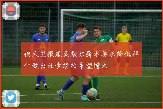 德天空报道莱默尔薪水要求降低拜仁做出让步续约希望增大