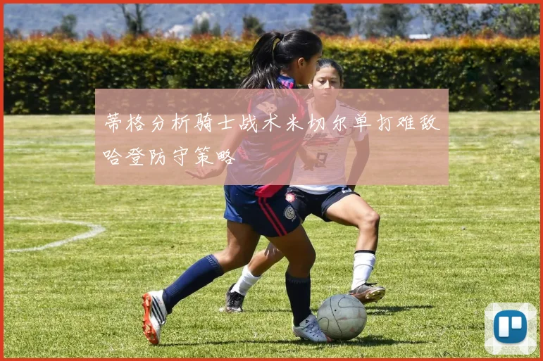 蒂格分析骑士战术米切尔单打难敌哈登防守策略