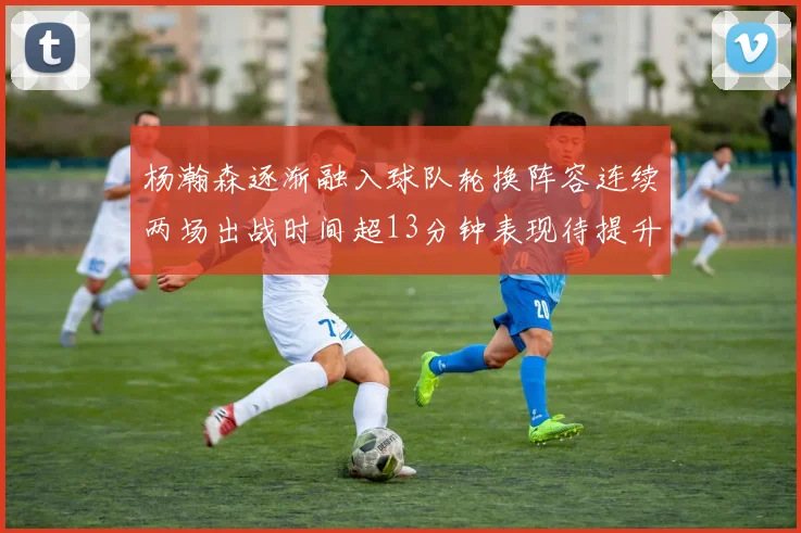 杨瀚森逐渐融入球队轮换阵容连续两场出战时间超13分钟表现待提升