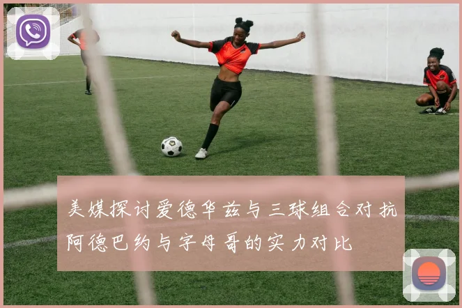 美媒探讨爱德华兹与三球组合对抗阿德巴约与字母哥的实力对比