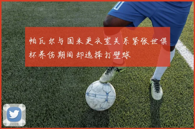 帕瓦尔与国米更衣室关系紧张世俱杯养伤期间却选择打壁球