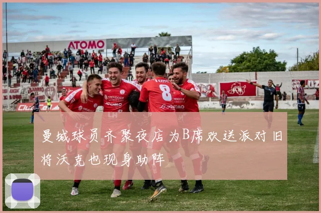 曼城球员齐聚夜店为B席欢送派对旧将沃克也现身助阵