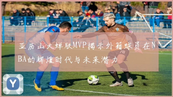 亚历山大蝉联MVP揭示外籍球员在NBA的辉煌时代与未来潜力