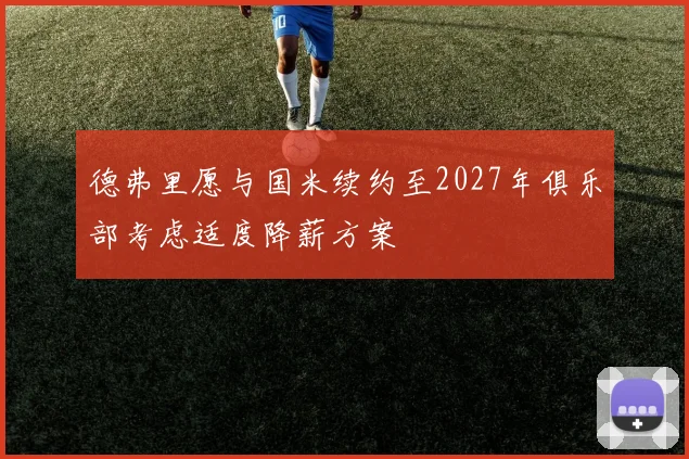 德弗里愿与国米续约至2027年俱乐部考虑适度降薪方案