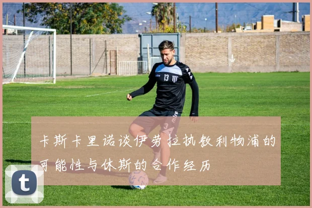 卡斯卡里诺谈伊劳拉执教利物浦的可能性与休斯的合作经历