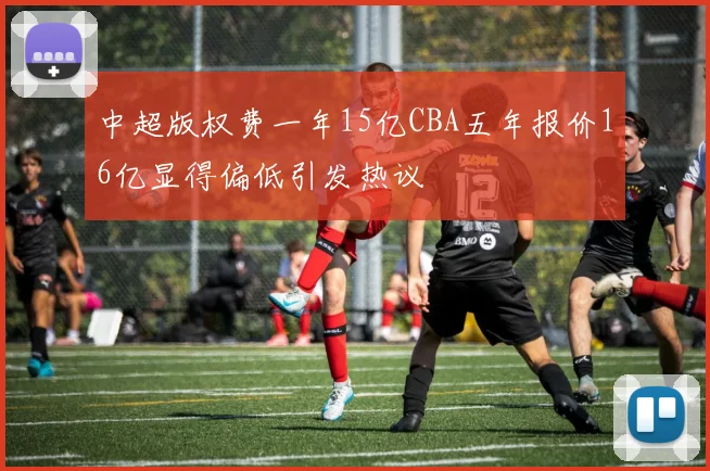 中超版权费一年15亿CBA五年报价16亿显得偏低引发热议