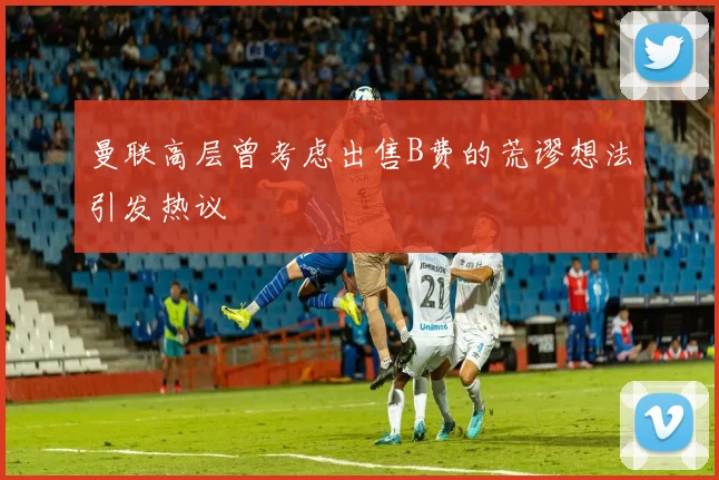 曼联高层曾考虑出售B费的荒谬想法引发热议