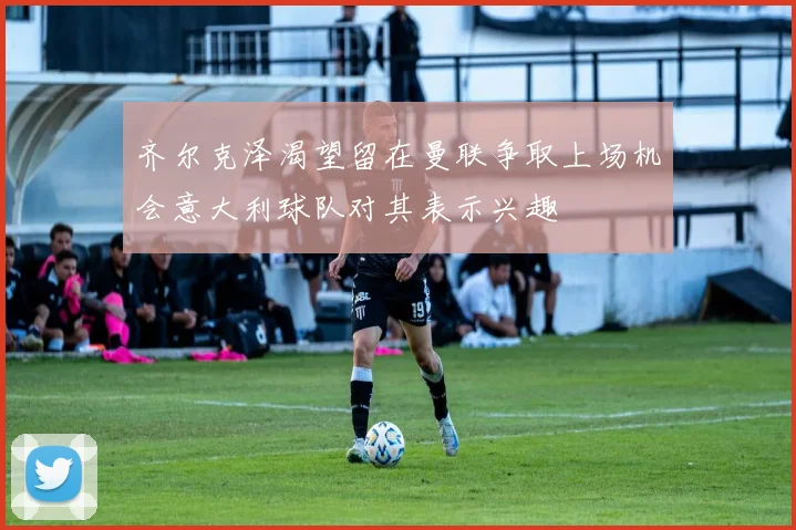 齐尔克泽渴望留在曼联争取上场机会意大利球队对其表示兴趣