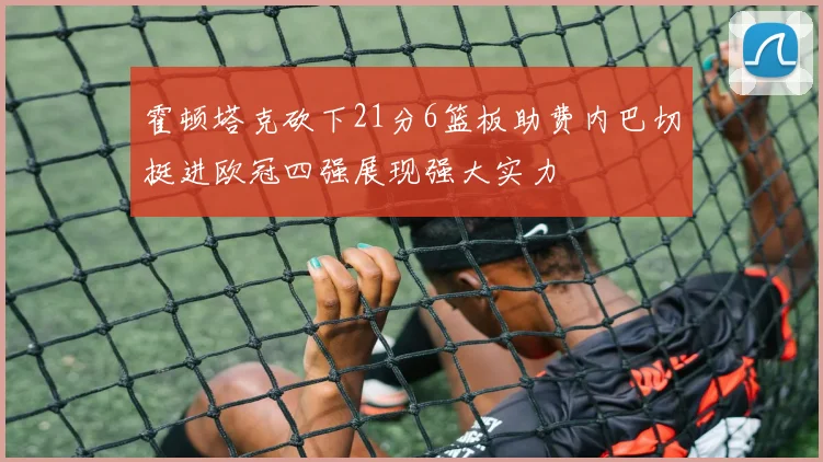霍顿塔克砍下21分6篮板助费内巴切挺进欧冠四强展现强大实力