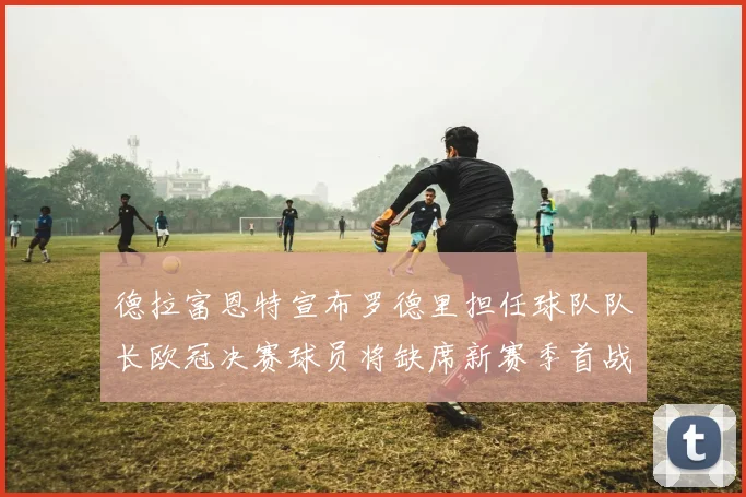 德拉富恩特宣布罗德里担任球队队长欧冠决赛球员将缺席新赛季首战