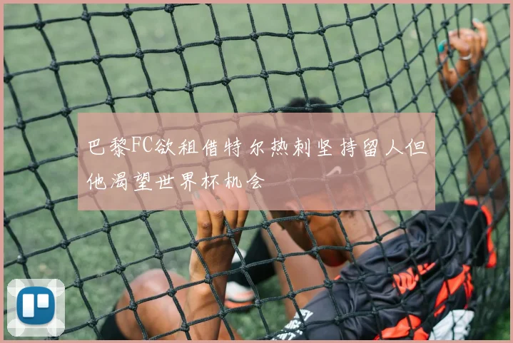 巴黎FC欲租借特尔热刺坚持留人但他渴望世界杯机会