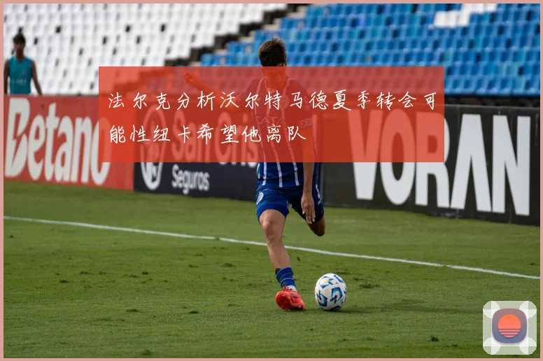 法尔克分析沃尔特马德夏季转会可能性纽卡希望他离队