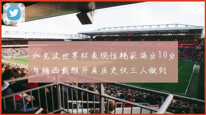 加克波世界杯表现惊艳获满分10分与梅西戴维并肩历史仅三人做到